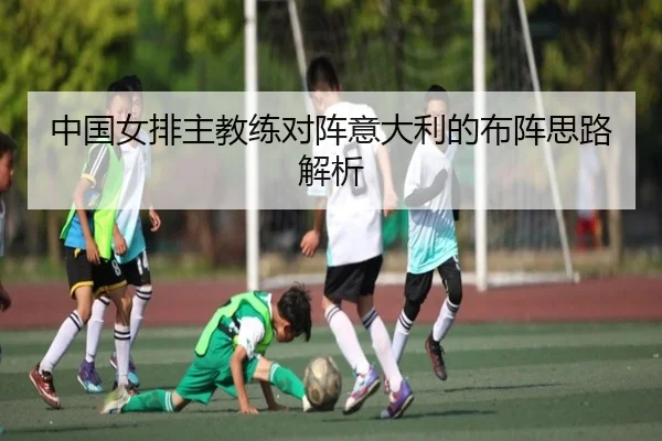 中国女排主教练对阵意大利的布阵思路解析